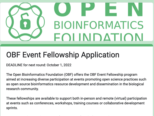 OBF Event Fellowship Application
DEADLINE for next round: October 1, 2022

The Open Bioinformatics Foundation (OBF) offers the OBF Event Fellowship program aimed at increasing diverse participation at events promoting open science practices such as open source bioinformatics resource development and dissemination in the biological research community.

These fellowships are available to support both in-person and remote (virtual) participation at events such as conferences, workshops, training courses or collaborative development sprints. 
